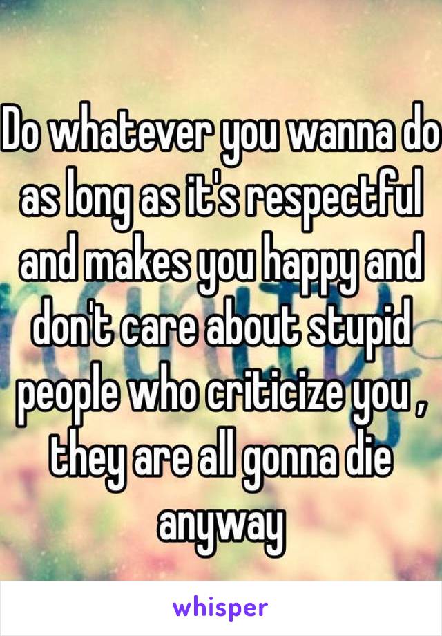 Do whatever you wanna do as long as it's respectful and makes you happy and don't care about stupid people who criticize you , they are all gonna die anyway 