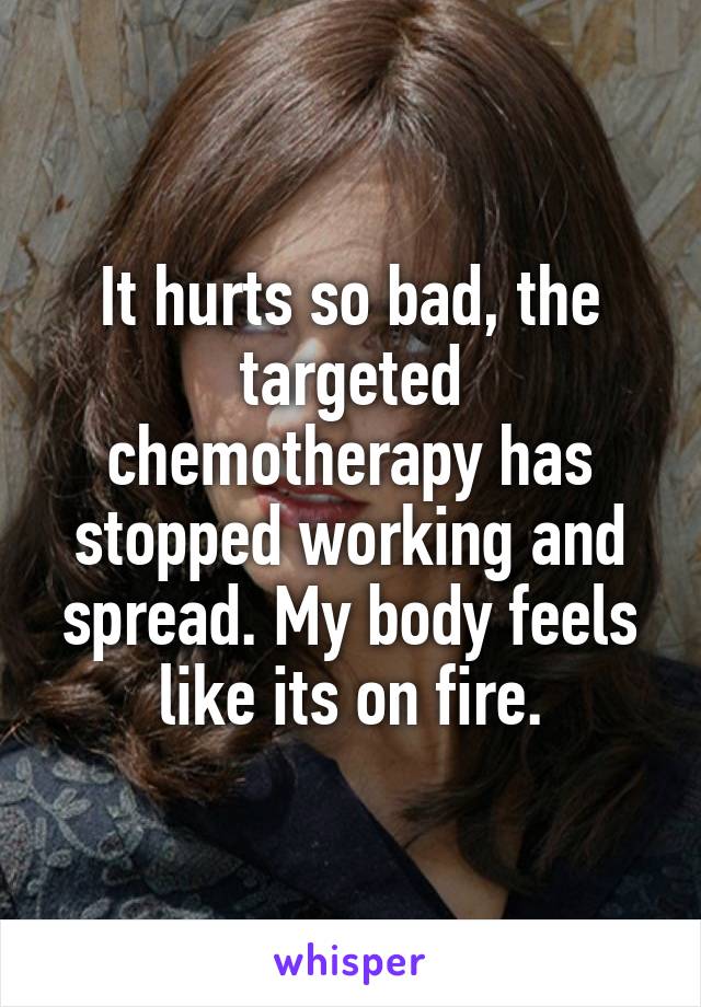 It hurts so bad, the targeted chemotherapy has stopped working and spread. My body feels like its on fire.