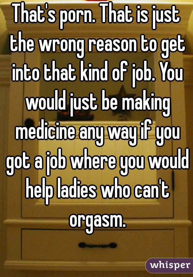 That's porn. That is just the wrong reason to get into that kind of job. You would just be making medicine any way if you got a job where you would help ladies who can't orgasm.