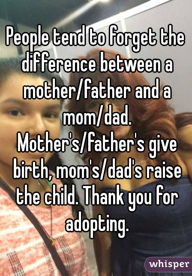 People tend to forget the difference between a mother/father and a mom/dad. Mother's/father's give birth, mom's/dad's raise the child. Thank you for adopting.