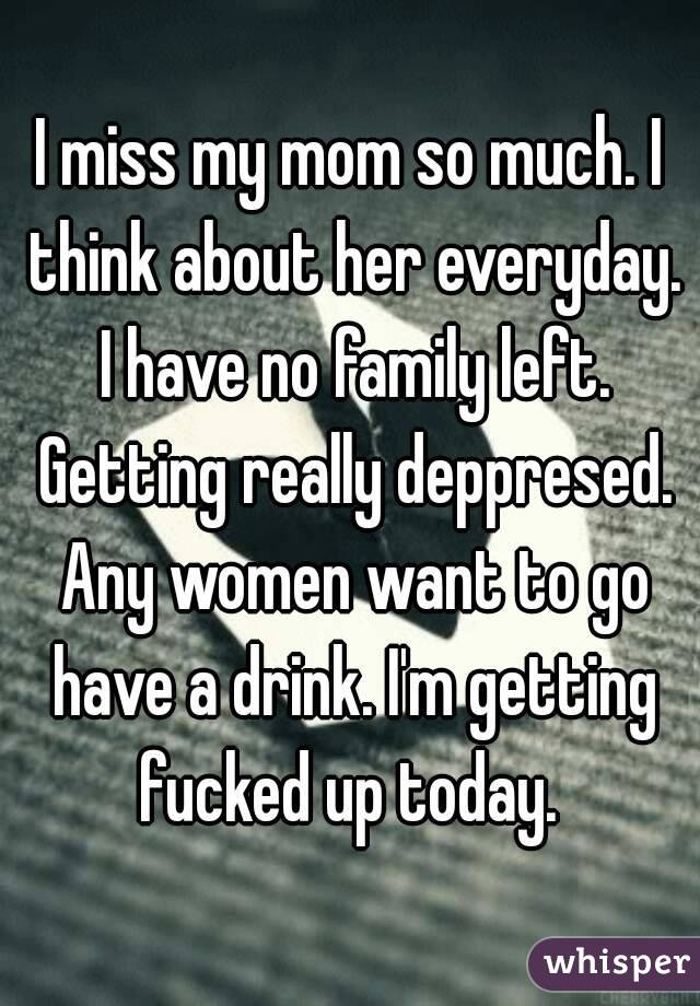 I miss my mom so much. I think about her everyday. I have no family left. Getting really deppresed. Any women want to go have a drink. I'm getting fucked up today. 