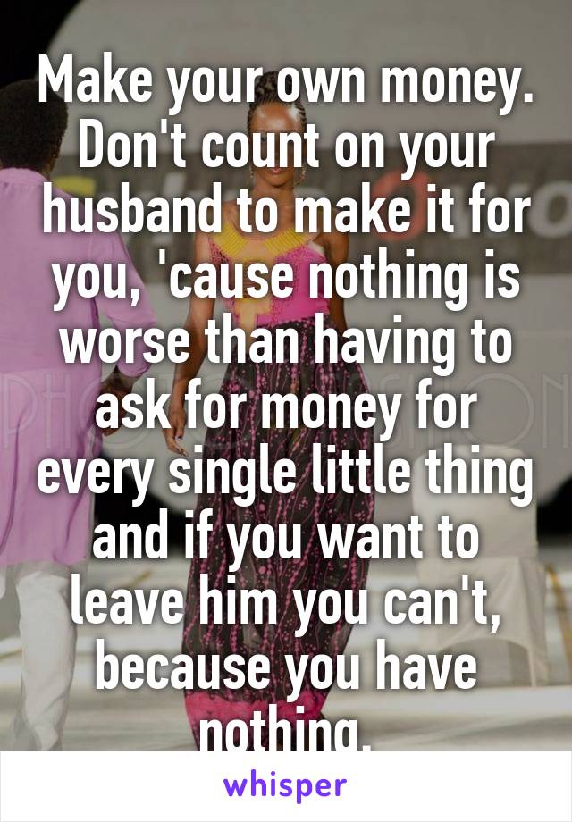 Make your own money. Don't count on your husband to make it for you, 'cause nothing is worse than having to ask for money for every single little thing and if you want to leave him you can't, because you have nothing.