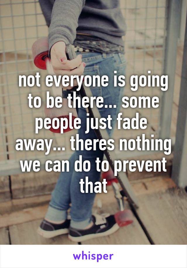 not everyone is going to be there... some people just fade  away... theres nothing we can do to prevent that
