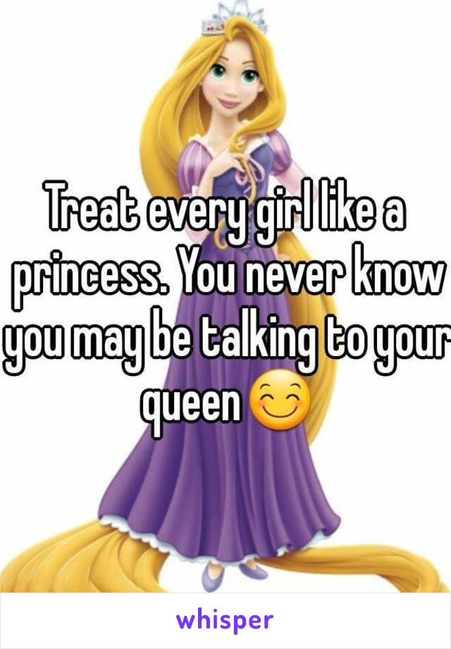 Treat every girl like a princess. You never know you may be talking to your queen😊