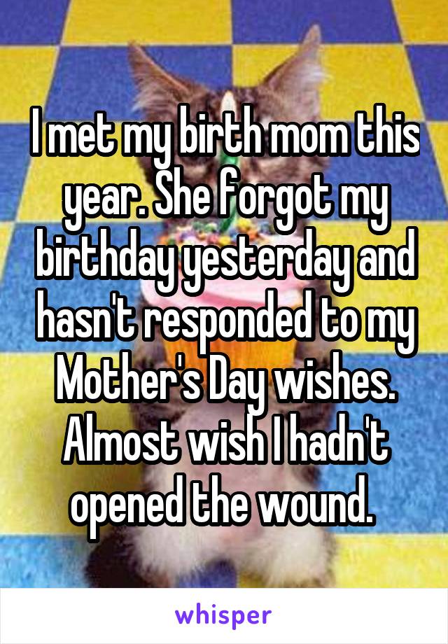 I met my birth mom this year. She forgot my birthday yesterday and hasn't responded to my Mother's Day wishes. Almost wish I hadn't opened the wound. 