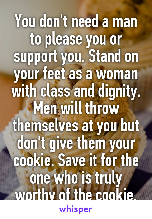 You don't need a man to please you or support you. Stand on your feet as a woman with class and dignity. Men will throw themselves at you but don't give them your cookie. Save it for the one who is truly worthy of the cookie.