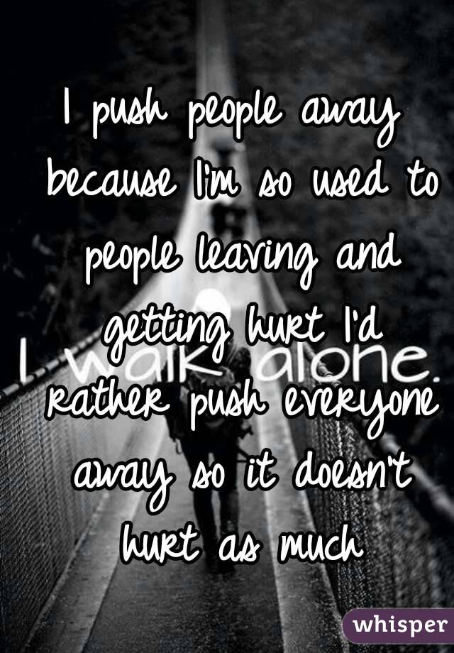I push people away because I'm so used to people leaving and getting hurt I'd rather push everyone away so it doesn't hurt as much
