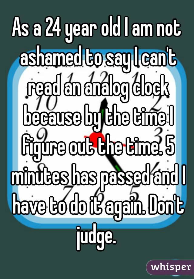 As a 24 year old I am not ashamed to say I can't read an analog clock because by the time I figure out the time. 5 minutes has passed and I have to do it again. Don't judge. 