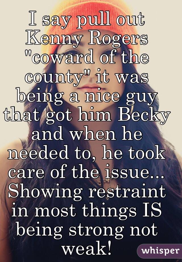 I say pull out Kenny Rogers "coward of the county" it was being a nice guy that got him Becky and when he needed to, he took care of the issue... Showing restraint in most things IS being strong not weak!