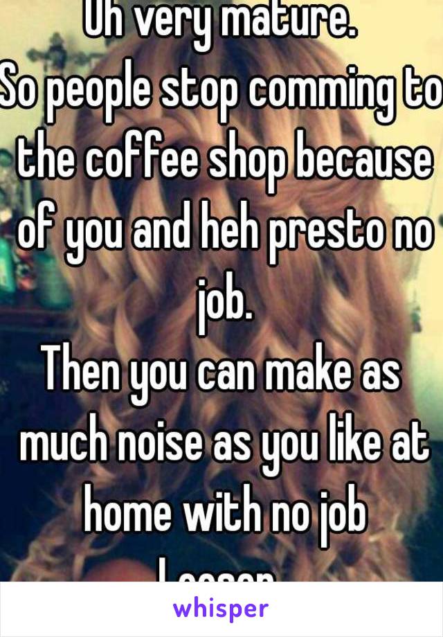 Oh very mature.
So people stop comming to the coffee shop because of you and heh presto no job.
Then you can make as much noise as you like at home with no job
Looser.
