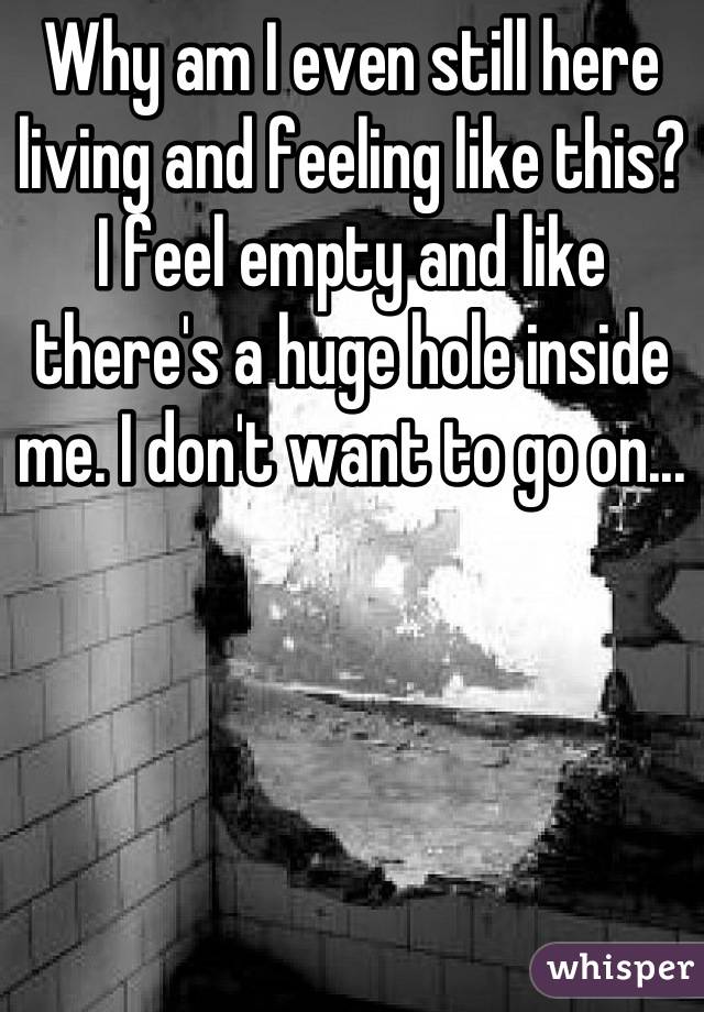 Why am I even still here living and feeling like this? I feel empty and like there's a huge hole inside me. I don't want to go on...