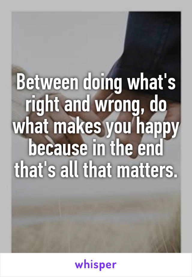 Between doing what's right and wrong, do what makes you happy because in the end that's all that matters. 