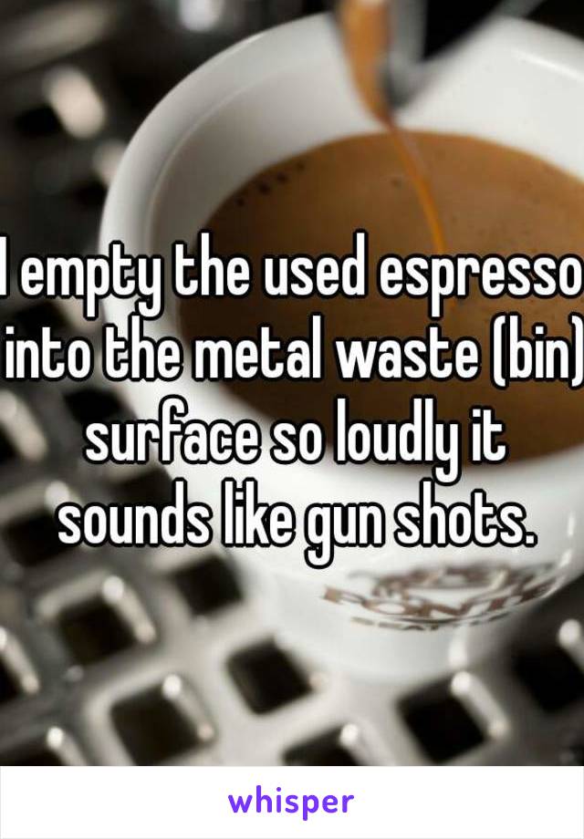 I empty the used espresso into the metal waste (bin) surface so loudly it sounds like gun shots.