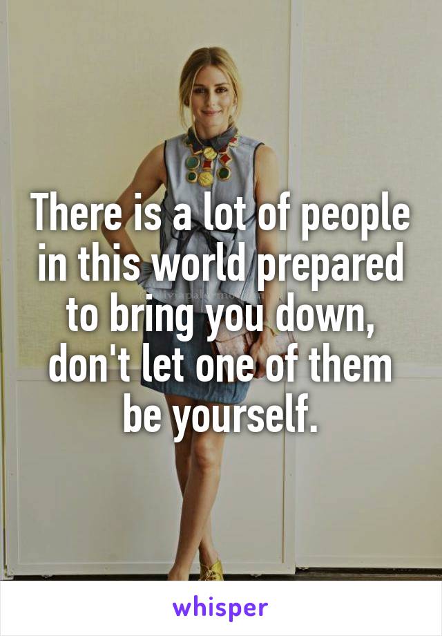 There is a lot of people in this world prepared to bring you down, don't let one of them be yourself.
