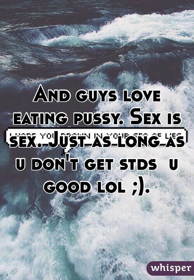 And guys love eating pussy. Sex is sex. Just as long as u don't get stds  u good lol ;). 