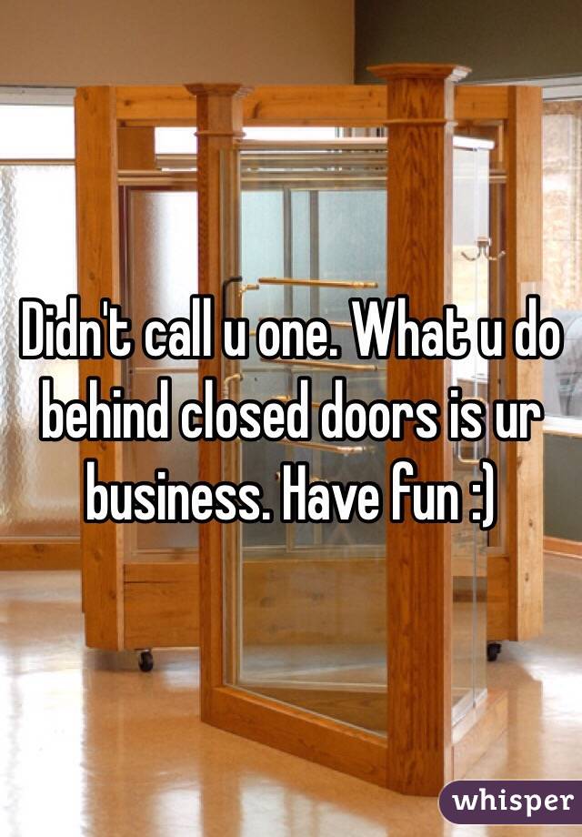 Didn't call u one. What u do behind closed doors is ur business. Have fun :)