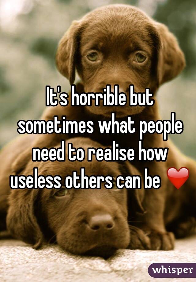 It's horrible but sometimes what people need to realise how useless others can be ❤️