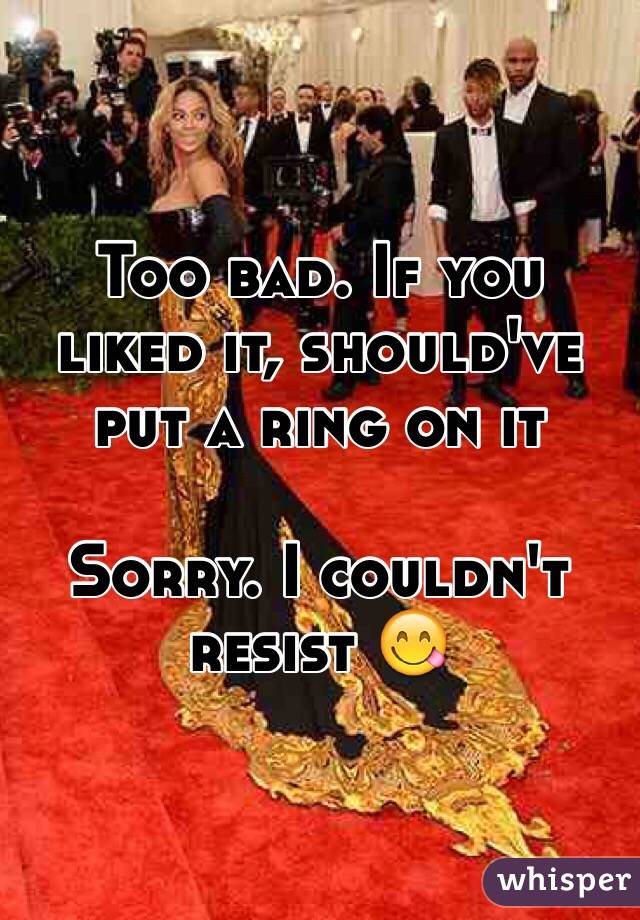 Too bad. If you liked it, should've put a ring on it

Sorry. I couldn't resist 😋