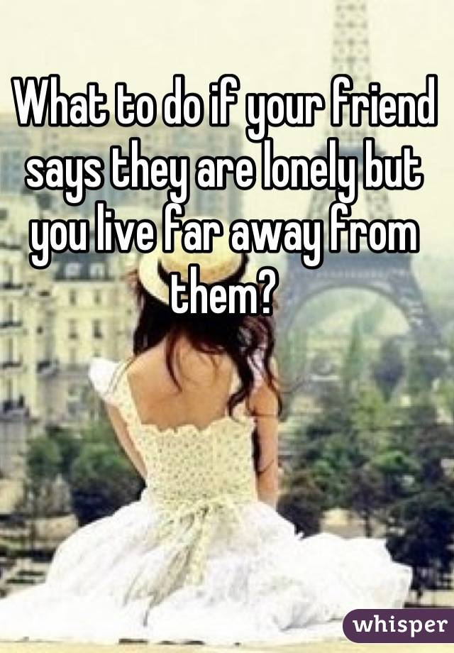 What to do if your friend says they are lonely but you live far away from them?