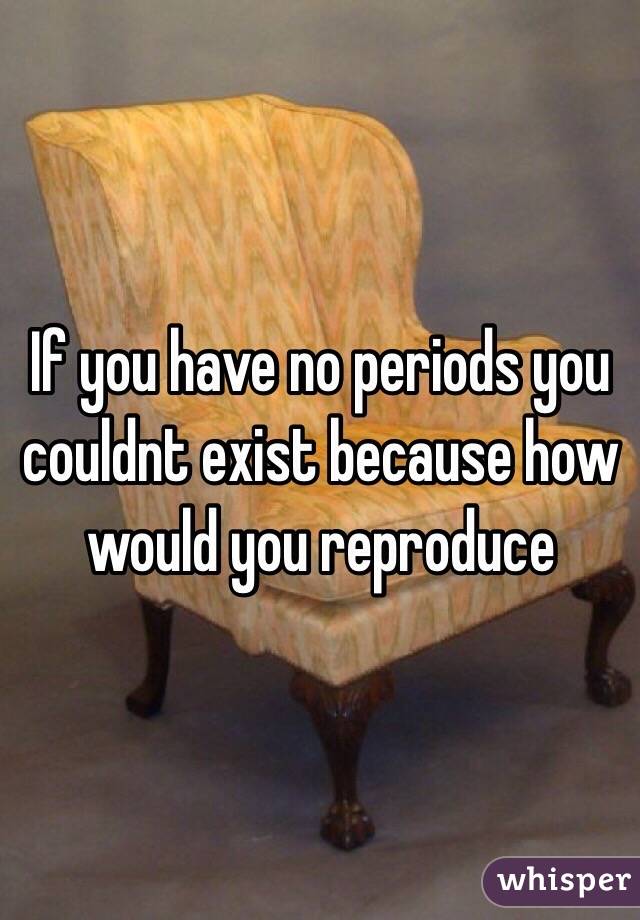 If you have no periods you couldnt exist because how would you reproduce