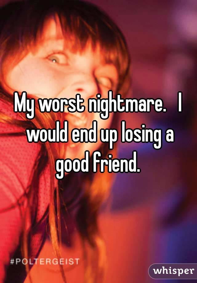 My worst nightmare.   I would end up losing a good friend. 