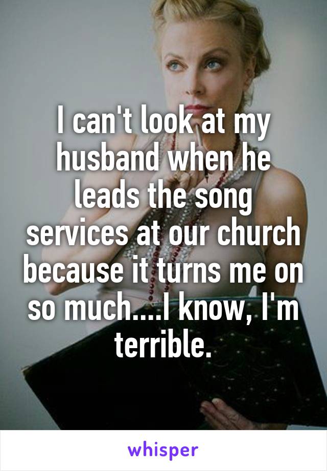I can't look at my husband when he leads the song services at our church because it turns me on so much....I know, I'm terrible.