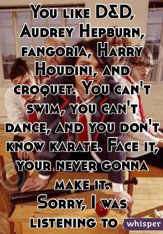 You like D&D, Audrey Hepburn, fangoria, Harry Houdini, and croquet. You can't swim, you can't dance, and you don't know karate. Face it, your never gonna make it.
Sorry, I was listening to it