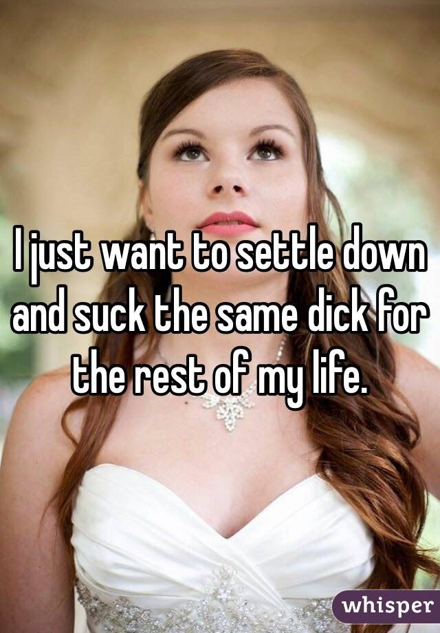 I just want to settle down and suck the same dick for the rest of my life. 
