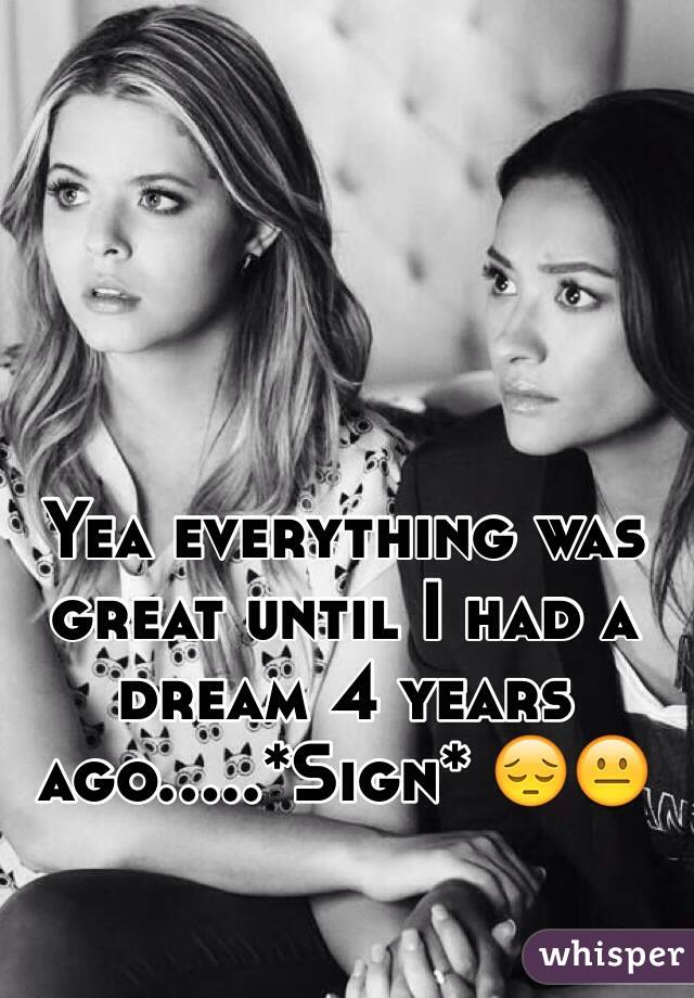 Yea everything was great until I had a dream 4 years ago.....*Sign* 😔😐