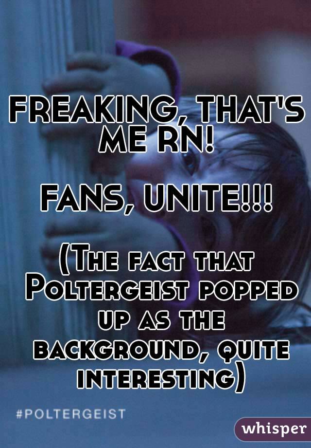 FREAKING, THAT'S ME RN! 

FANS, UNITE!!!

(The fact that Poltergeist popped up as the background, quite interesting)