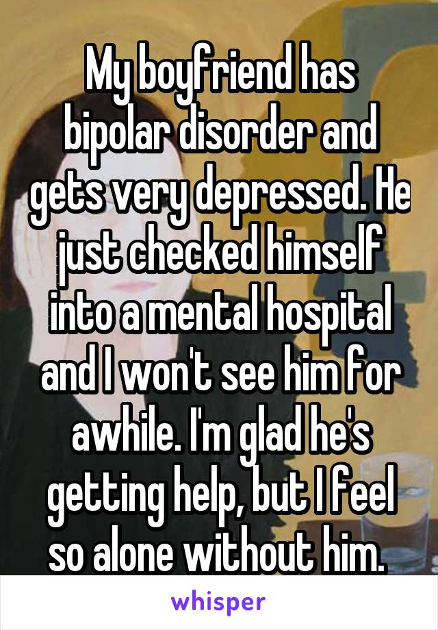 My boyfriend has bipolar disorder and gets very depressed. He just checked himself into a mental hospital and I won't see him for awhile. I'm glad he's getting help, but I feel so alone without him. 