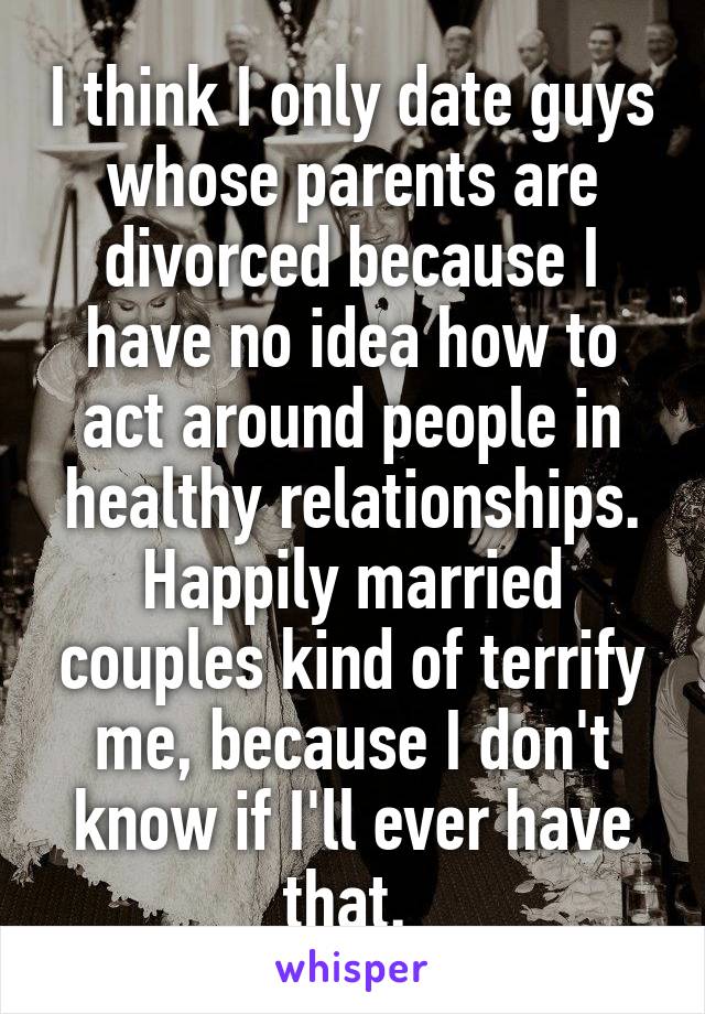 I think I only date guys whose parents are divorced because I have no idea how to act around people in healthy relationships. Happily married couples kind of terrify me, because I don't know if I'll ever have that. 