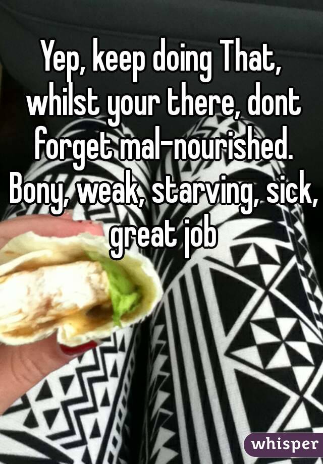 Yep, keep doing That, whilst your there, dont forget mal-nourished. Bony, weak, starving, sick, great job
