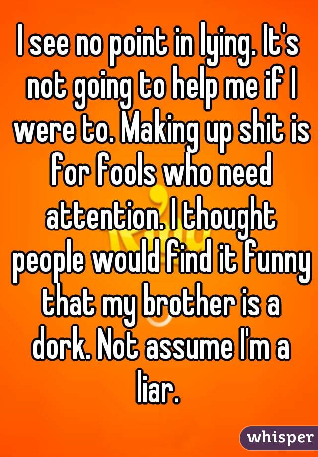 I see no point in lying. It's not going to help me if I were to. Making up shit is for fools who need attention. I thought people would find it funny that my brother is a dork. Not assume I'm a liar. 