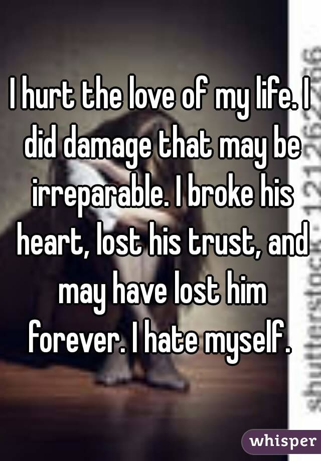 I hurt the love of my life. I did damage that may be irreparable. I broke his heart, lost his trust, and may have lost him forever. I hate myself. 