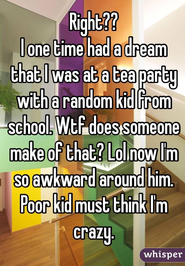 Right?? 
I one time had a dream that I was at a tea party with a random kid from school. Wtf does someone make of that? Lol now I'm so awkward around him. Poor kid must think I'm crazy. 