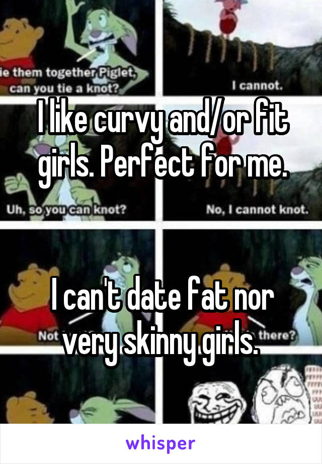 I like curvy and/or fit girls. Perfect for me.


I can't date fat nor very skinny girls. 