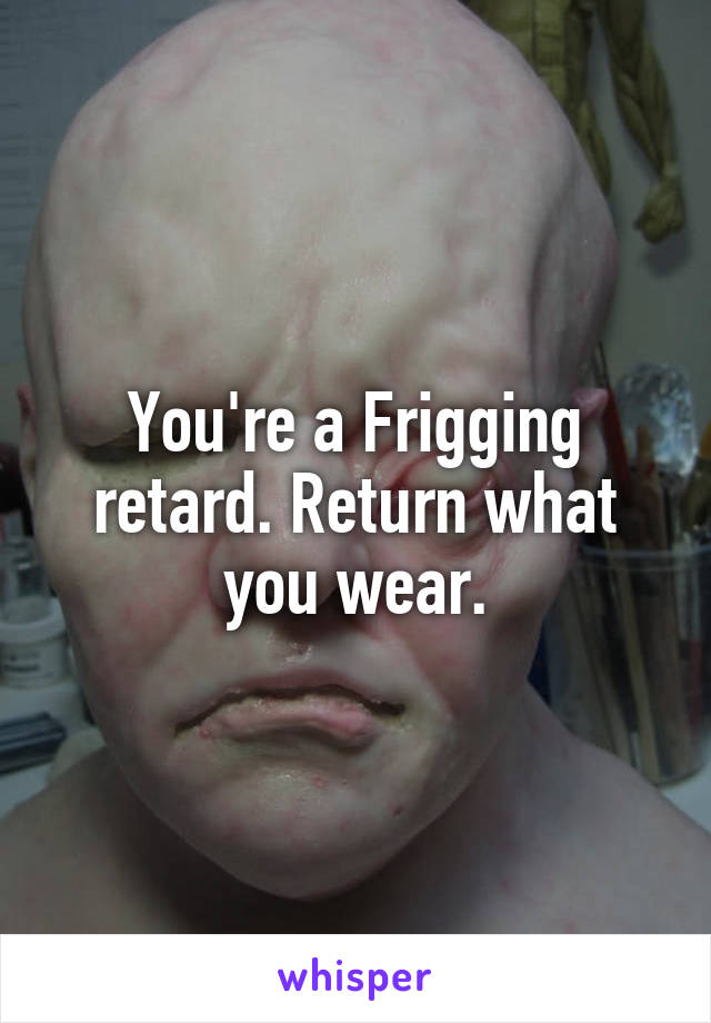 You're a Frigging retard. Return what you wear.