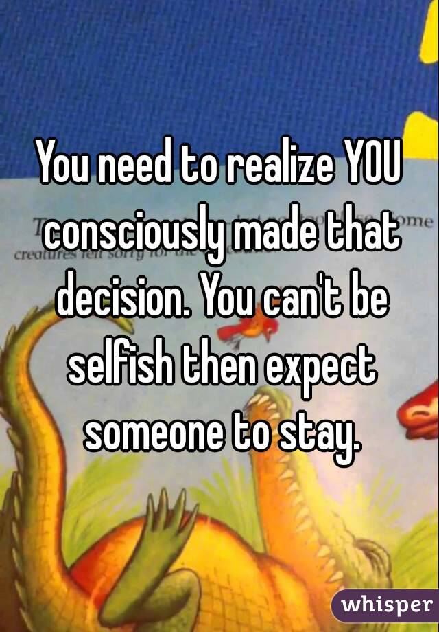 You need to realize YOU consciously made that decision. You can't be selfish then expect someone to stay.