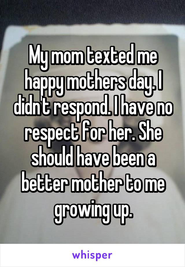 My mom texted me happy mothers day. I didn't respond. I have no respect for her. She should have been a better mother to me growing up.