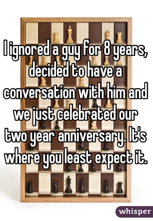 I ignored a guy for 8 years, decided to have a conversation with him and we just celebrated our two year anniversary. It's where you least expect it. 