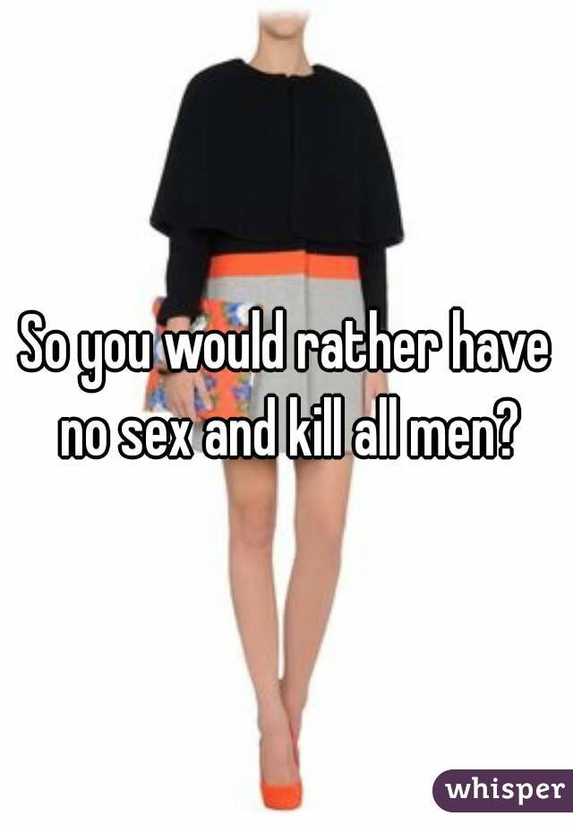 So you would rather have no sex and kill all men?
