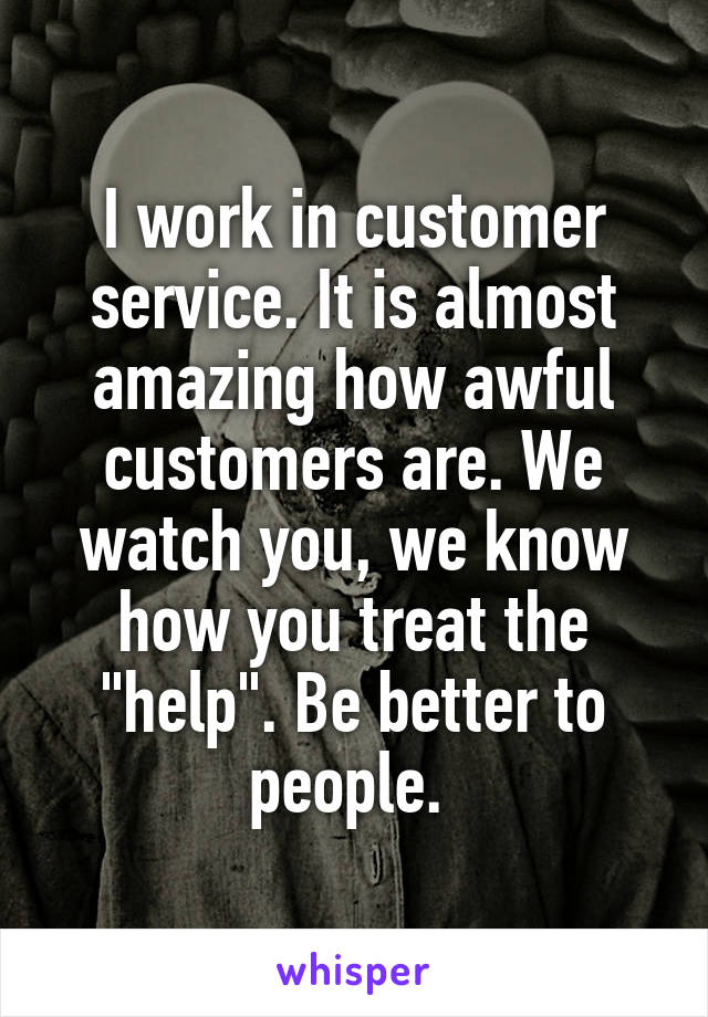 I work in customer service. It is almost amazing how awful customers are. We watch you, we know how you treat the "help". Be better to people. 