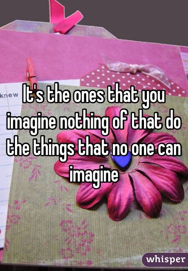It's the ones that you imagine nothing of that do the things that no one can imagine 