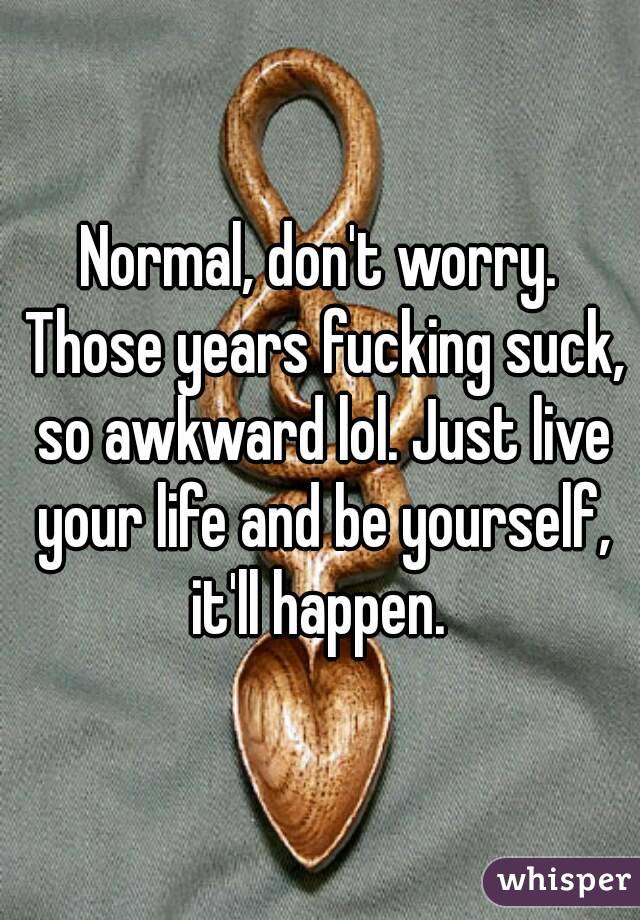 Normal, don't worry. Those years fucking suck, so awkward lol. Just live your life and be yourself, it'll happen. 