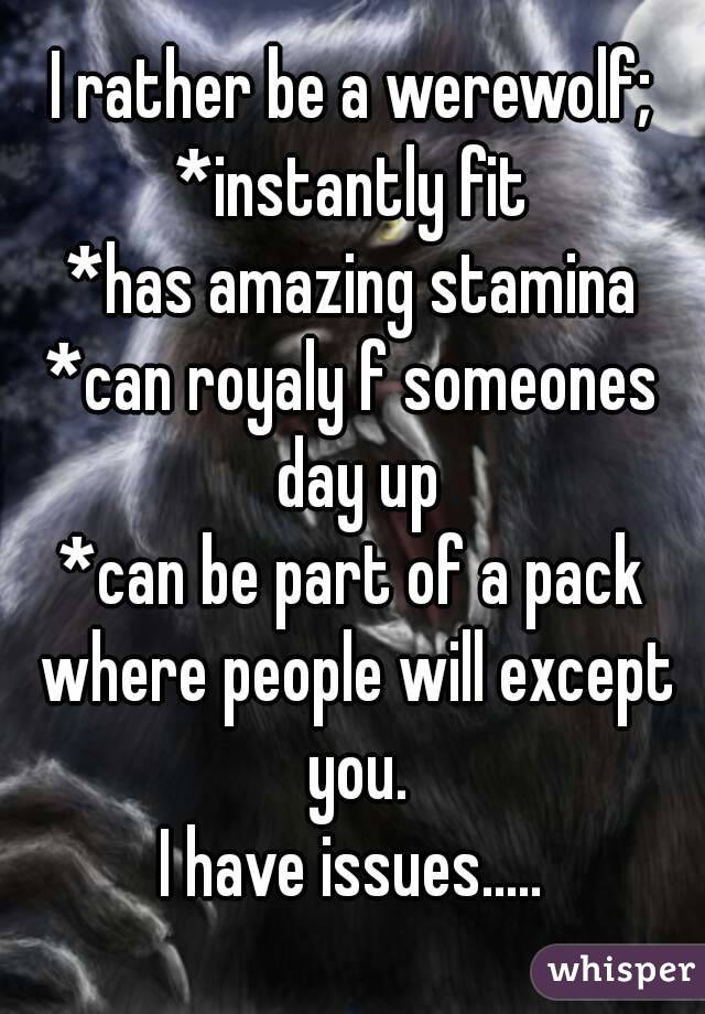 I rather be a werewolf;
*instantly fit
*has amazing stamina
*can royaly f someones day up
*can be part of a pack where people will except you.
I have issues.....