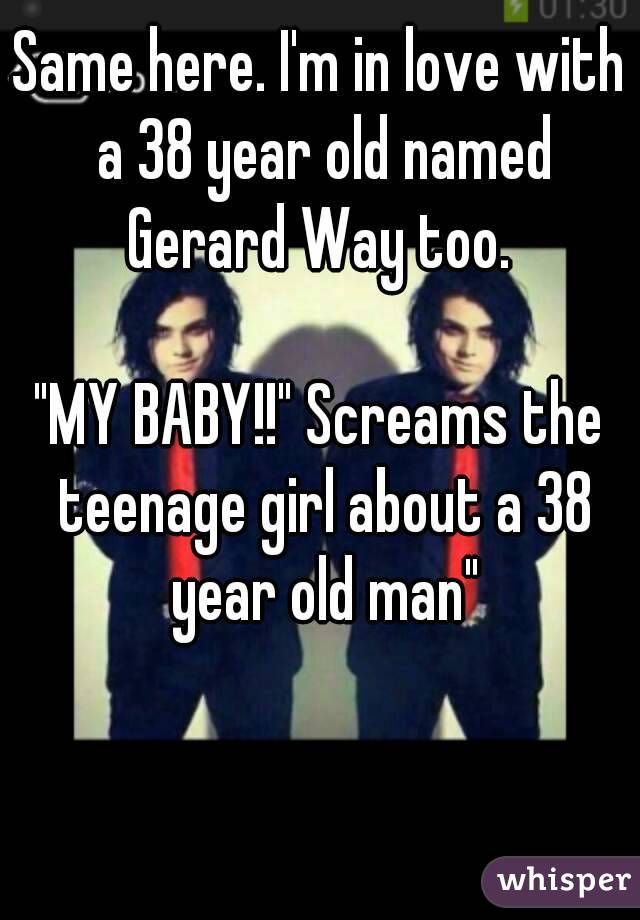 Same here. I'm in love with a 38 year old named Gerard Way too. 

"MY BABY!!" Screams the teenage girl about a 38 year old man"