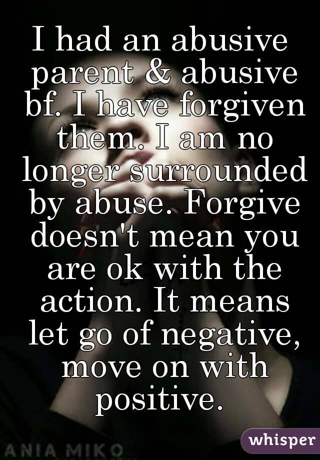 I had an abusive parent & abusive bf. I have forgiven them. I am no longer surrounded by abuse. Forgive doesn't mean you are ok with the action. It means let go of negative, move on with positive. 