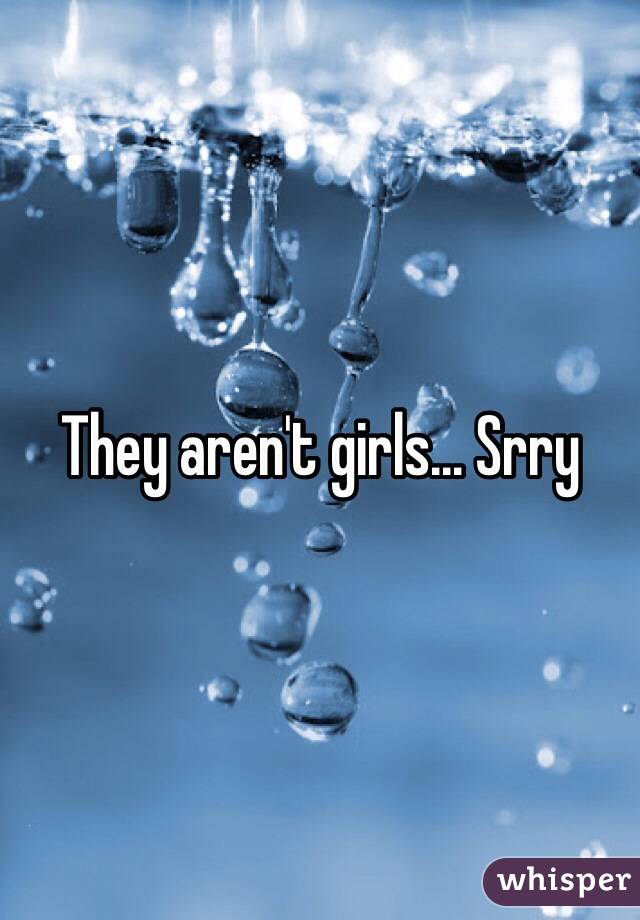They aren't girls... Srry
