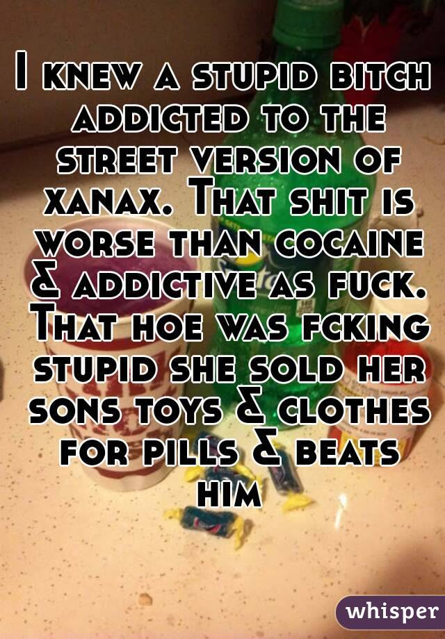 I knew a stupid bitch addicted to the street version of xanax. That shit is worse than cocaine & addictive as fuck. That hoe was fcking stupid she sold her sons toys & clothes for pills & beats him